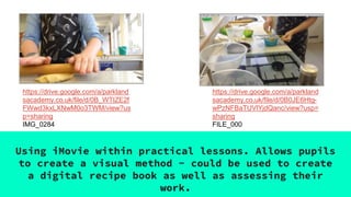 Using iMovie within practical lessons. Allows pupils
to create a visual method - could be used to create
a digital recipe book as well as assessing their
work.
https://drive.google.com/a/parkland
sacademy.co.uk/file/d/0B_WTIZE2f
FWwd3kxLXNwM0o3TWM/view?us
p=sharing
IMG_0284
https://drive.google.com/a/parkland
sacademy.co.uk/file/d/0B0JE6Htg-
wPzNFBaTUVlYjdQanc/view?usp=
sharing
FILE_000
 