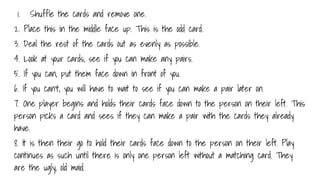 1. Shuffle the cards and remove one.
2. Place this in the middle face up. This is the odd card.
3. Deal the rest of the cards out as evenly as possible.
4. Look at your cards, see if you can make any pairs.
5. If you can, put them face down in front of you.
6. If you can’t, you will have to wait to see if you can make a pair later on.
7. One player begins and holds their cards face down to the person on their left. This
person picks a card and sees if they can make a pair with the cards they already
have.
8. It is then their go to hold their cards face down to the person on their left. Play
continues as such until there is only one person left without a matching card. They
are the ugly, old maid.
 