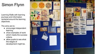 Simon Flynn
Learning Walls with learning
journeys and information
centered around the learning
objectives.
The aims are to;
● encourage independent
learning
● show examples of work
which meets the success
criteria.
● allow pupils to see what
the stages of
development might be.
 