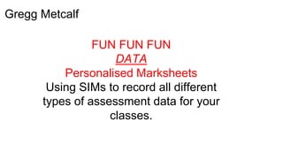 Gregg Metcalf
FUN FUN FUN
DATA
Personalised Marksheets
Using SIMs to record all different
types of assessment data for your
classes.
 