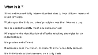 What is it ?
Short and focused daily intervention that aims to help children learn and
retain key skills.
Works upon the ‘little and often’ principle - less than 10 mins a day
Can be applied to pretty much any subject or skill
PT supports the identification of effective teaching strategies for an
individual pupil
It is precise and efficient
It increases pupil motivation, as students experience daily success
It is individualised and assessed on a daily basis
 