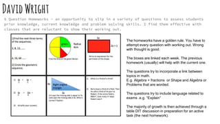 DavidWright
6 Question Homeworks - an opportunity to slip in a variety of questions to assess students
prior knowledge, current knowledge and problem solving skills. I find them effective with
classes that are reluctant to show their working out.
The homeworks have a golden rule. You have to
attempt every question with working out. Wrong
with thought is good.
The boxes are linked each week. The previous
homework (usually) will help with the current one.
The questions try to incorporate a link between
topics in math.
E.g. Algebra + fractions or Shape and Algebra or
Problems that are worded.
The questions try to include language related to
exams .e.g. “Explain”
The majority of growth is then achieved through a
table DIT discussion in preparation for an active
task (the next homework).
 