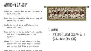 AnthonyCassidy
Creating tapestries to revise over a
past subject.
Good for overlooking the progress of
learning so far.
Could be used as a collaborative
revision tool.
Does not have to be detailed- pupils
can use simplistic revision
symbols.
After listing, I had them creating
questions for each topic, which
was forwarded into a carousel.
Resources
- Asdanucreative roll20m£2-3
(sugarpaperonaroll)
 
