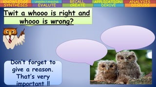 KNOWLEDGE UNDERSTANDING RECALL APPLICATION ANALYSIS
DISCUSSDERIVECREATEEVALUTESYNTHESIS
Twit a whooo is right and
whooo is wrong?
Don’t forget to
give a reason.
That’s very
important !!
 