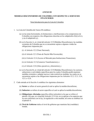 ANEXO III

MEDIDAS DISCONFORMES DE COLOMBIA CON RESPECTO A SERVICIOS
                      FINANCIEROS

                      Nota Introductoria para la Lista de Colombia



1. La Lista de Colombia del Anexo III establece:

       (a) en las notas horizontales, la limitaciones o clarificaciones a los compromisos de
           Colombia con respecto a las obligaciones descritas en los subpárrafos (b)(i) al (v),
           y en el subpárrafo (c).

       (b) en la Sección A, en virtud del artículo 12.9 (Medidas Disconformes), las medidas
           existentes de Colombia que no se encuentran sujetas a algunas o todas las
           obligaciones impuestas por:

          (i) el Artículo 12.2 (Trato Nacional);

          (ii) el Artículo 12.3 (Trato de Nación Más Favorecida);

          (iii) el Artículo 12.4 (Acceso al Mercado para Instituciones Financieras);

          (iv) el Artículo 12.5 (Comercio Transfronterizo); o

          (v) el Artículo 12.8 (Altos ejecutivos y directorios); y

       (c) en la Sección B, en virtud del artículo 12.9 (Medidas Disconformes), los sectores,
           subsectores o actividades específicas para los cuales Colombia podrá mantener
           medidas existentes o adoptar nuevas o más restrictivas medidas, las cuales no se
           encuentran sujetas a las obligaciones impuestas por los Artículos 12.2, 12.3, 12.4,
           12.5, o 12.8.

2. Cada entrada en la Sección A establece los siguientes elementos:

       (a) Sector se refiere al sector general al cual se aplica la medida disconforme;

       (b) Subsector se refiere al sector específico al cual se aplica la medida disconforme;

       (c) Obligaciones Afectadas especifica el(los) artículo(s) a los que se refiere el
           párrafo 1(b) que, en virtud del Artículo 12.9.1(a), no se aplican a los aspectos que
           no son conformes con la ley, la regulación u otra medida, tal como se establece en
           el párrafo 4;

       (d) Nivel de Gobierno indica el nivel de gobierno que mantiene la(s) medida(s)
           listada;



                                        III-COL-1
 