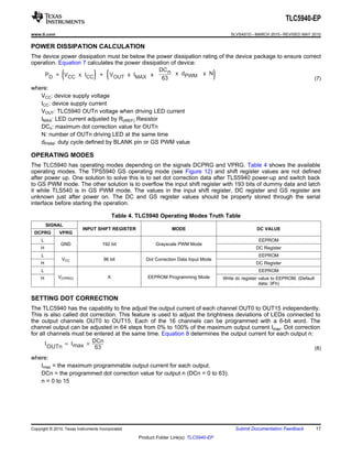 ( ) ( x  N) 
P =   V x  I + 
D CC CC 
V x  I 
OUT MAX 
x 
DCn 
63 
x  d 
PWM 
IOUTn  ImaxDCn 
63 
TLC5940-EP 
www.ti.com SLVSA51D –MARCH 2010–REVISED MAY 2010 
POWER DISSIPATION CALCULATION 
The device power dissipation must be below the power dissipation rating of the device package to ensure correct 
operation. Equation 7 calculates the power dissipation of device: 
(7) 
where: 
VCC: device supply voltage 
ICC: device supply current 
VOUT: TLC5940 OUTn voltage when driving LED current 
IMAX: LED current adjusted by R(IREF) Resistor 
DCn: maximum dot correction value for OUTn 
N: number of OUTn driving LED at the same time 
dPWM: duty cycle defined by BLANK pin or GS PWM value 
OPERATING MODES 
The TLC5940 has operating modes depending on the signals DCPRG and VPRG. Table 4 shows the available 
operating modes. The TPS5940 GS operating mode (see Figure 12) and shift register values are not defined 
after power up. One solution to solve this is to set dot correction data after TLS5940 power-up and switch back 
to GS PWM mode. The other solution is to overflow the input shift register with 193 bits of dummy data and latch 
it while TLS540 is in GS PWM mode. The values in the input shift register, DC register and GS register are 
unknown just after power on. The DC and GS register values should be properly stored through the serial 
interface before starting the operation. 
Table 4. TLC5940 Operating Modes Truth Table 
SIGNAL 
INPUT SHIFT REGISTER MODE DC VALUE 
DCPRG VPRG 
L EEPROM 
GND 192 bit Grayscale PWM Mode 
H DC Register 
L EEPROM 
VCC 96 bit Dot Correction Data Input Mode 
H DC Register 
L EEPROM 
H V(VPRG) X EEPROM Programming Mode Write dc register value to EEPROM. (Default 
data: 3Fh) 
SETTING DOT CORRECTION 
The TLC5940 has the capability to fine adjust the output current of each channel OUT0 to OUT15 independently. 
This is also called dot correction. This feature is used to adjust the brightness deviations of LEDs connected to 
the output channels OUT0 to OUT15. Each of the 16 channels can be programmed with a 6-bit word. The 
channel output can be adjusted in 64 steps from 0% to 100% of the maximum output current Imax. Dot correction 
for all channels must be entered at the same time. Equation 8 determines the output current for each output n: 
(8) 
where: 
Imax = the maximum programmable output current for each output. 
DCn = the programmed dot correction value for output n (DCn = 0 to 63). 
n = 0 to 15 
Copyright © 2010, Texas Instruments Incorporated Submit Documentation Feedback 17 
Product Folder Link(s): TLC5940-EP 
 