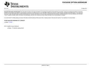 PACKAGE OPTION ADDENDUM 
www.ti.com 31-May-2014 
Important Information and Disclaimer:The information provided on this page represents TI's knowledge and belief as of the date that it is provided. TI bases its knowledge and belief on information 
provided by third parties, and makes no representation or warranty as to the accuracy of such information. Efforts are underway to better integrate information from third parties. TI has taken and 
continues to take reasonable steps to provide representative and accurate information but may not have conducted destructive testing or chemical analysis on incoming materials and chemicals. 
TI and TI suppliers consider certain information to be proprietary, and thus CAS numbers and other limited information may not be available for release. 
In no event shall TI's liability arising out of such information exceed the total purchase price of the TI part(s) at issue in this document sold by TI to Customer on an annual basis. 
Addendum-Page 2 
OTHER QUALIFIED VERSIONS OF TLC5940-EP : 
• Catalog: TLC5940 
NOTE: Qualified Version Definitions: 
• Catalog - TI's standard catalog product 
 