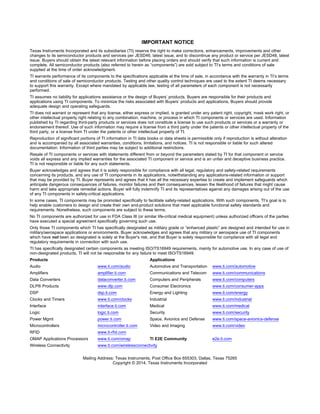 IMPORTANT NOTICE 
Texas Instruments Incorporated and its subsidiaries (TI) reserve the right to make corrections, enhancements, improvements and other 
changes to its semiconductor products and services per JESD46, latest issue, and to discontinue any product or service per JESD48, latest 
issue. Buyers should obtain the latest relevant information before placing orders and should verify that such information is current and 
complete. All semiconductor products (also referred to herein as “components”) are sold subject to TI’s terms and conditions of sale 
supplied at the time of order acknowledgment. 
TI warrants performance of its components to the specifications applicable at the time of sale, in accordance with the warranty in TI’s terms 
and conditions of sale of semiconductor products. Testing and other quality control techniques are used to the extent TI deems necessary 
to support this warranty. Except where mandated by applicable law, testing of all parameters of each component is not necessarily 
performed. 
TI assumes no liability for applications assistance or the design of Buyers’ products. Buyers are responsible for their products and 
applications using TI components. To minimize the risks associated with Buyers’ products and applications, Buyers should provide 
adequate design and operating safeguards. 
TI does not warrant or represent that any license, either express or implied, is granted under any patent right, copyright, mask work right, or 
other intellectual property right relating to any combination, machine, or process in which TI components or services are used. Information 
published by TI regarding third-party products or services does not constitute a license to use such products or services or a warranty or 
endorsement thereof. Use of such information may require a license from a third party under the patents or other intellectual property of the 
third party, or a license from TI under the patents or other intellectual property of TI. 
Reproduction of significant portions of TI information in TI data books or data sheets is permissible only if reproduction is without alteration 
and is accompanied by all associated warranties, conditions, limitations, and notices. TI is not responsible or liable for such altered 
documentation. Information of third parties may be subject to additional restrictions. 
Resale of TI components or services with statements different from or beyond the parameters stated by TI for that component or service 
voids all express and any implied warranties for the associated TI component or service and is an unfair and deceptive business practice. 
TI is not responsible or liable for any such statements. 
Buyer acknowledges and agrees that it is solely responsible for compliance with all legal, regulatory and safety-related requirements 
concerning its products, and any use of TI components in its applications, notwithstanding any applications-related information or support 
that may be provided by TI. Buyer represents and agrees that it has all the necessary expertise to create and implement safeguards which 
anticipate dangerous consequences of failures, monitor failures and their consequences, lessen the likelihood of failures that might cause 
harm and take appropriate remedial actions. Buyer will fully indemnify TI and its representatives against any damages arising out of the use 
of any TI components in safety-critical applications. 
In some cases, TI components may be promoted specifically to facilitate safety-related applications. With such components, TI’s goal is to 
help enable customers to design and create their own end-product solutions that meet applicable functional safety standards and 
requirements. Nonetheless, such components are subject to these terms. 
No TI components are authorized for use in FDA Class III (or similar life-critical medical equipment) unless authorized officers of the parties 
have executed a special agreement specifically governing such use. 
Only those TI components which TI has specifically designated as military grade or “enhanced plastic” are designed and intended for use in 
military/aerospace applications or environments. Buyer acknowledges and agrees that any military or aerospace use of TI components 
which have not been so designated is solely at the Buyer's risk, and that Buyer is solely responsible for compliance with all legal and 
regulatory requirements in connection with such use. 
TI has specifically designated certain components as meeting ISO/TS16949 requirements, mainly for automotive use. In any case of use of 
non-designated products, TI will not be responsible for any failure to meet ISO/TS16949. 
Products Applications 
Audio www.ti.com/audio Automotive and Transportation www.ti.com/automotive 
Amplifiers amplifier.ti.com Communications and Telecom www.ti.com/communications 
Data Converters dataconverter.ti.com Computers and Peripherals www.ti.com/computers 
DLP® Products www.dlp.com Consumer Electronics www.ti.com/consumer-apps 
DSP dsp.ti.com Energy and Lighting www.ti.com/energy 
Clocks and Timers www.ti.com/clocks Industrial www.ti.com/industrial 
Interface interface.ti.com Medical www.ti.com/medical 
Logic logic.ti.com Security www.ti.com/security 
Power Mgmt power.ti.com Space, Avionics and Defense www.ti.com/space-avionics-defense 
Microcontrollers microcontroller.ti.com Video and Imaging www.ti.com/video 
RFID www.ti-rfid.com 
OMAP Applications Processors www.ti.com/omap TI E2E Community e2e.ti.com 
Wireless Connectivity www.ti.com/wirelessconnectivity 
Mailing Address: Texas Instruments, Post Office Box 655303, Dallas, Texas 75265 
Copyright © 2014, Texas Instruments Incorporated 
