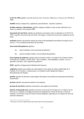 GATT de 1994 significa Acuerdo General sobre Aranceles Aduaneros y Comercio de 1994 de la
OMC;

medida incluye cualquier ley, reglamento, procedimiento, requisito o práctica;

medida sanitaria y fitosanitaria significa cualquier medida a la que se hace referencia en el
Anexo A, párrafo 1 del Acuerdo MSF;

mercancías de una Parte significa los productos nacionales como se entienden en el GATT de
1994 o aquellas mercancías que las Partes convengan, e incluye las mercancías originarias de esa
Parte;

nacional significa una persona natural que tiene la nacionalidad de una Parte de acuerdo con el
Anexo 1.3 o un residente permanente de una Parte;

nivel central del gobierno significa:

           (a)      para Colombia, el nivel nacional de gobierno2;

           (b)      para los Estados Unidos, el nivel federal del gobierno;

nivel regional de gobierno significa para los Estados Unidos, un estado de los Estados Unidos,
el Distrito de Columbia, o Puerto Rico. Para Colombia, como República unitaria, no le es
aplicable el término “nivel regional de gobierno”;

OMC significa la Organización Mundial del Comercio;

originario significa que califica de conformidad con las reglas de origen establecidas en el
Capítulo Tres (Textiles y Confecciones) y el Capítulo Cuatro (Reglas de Origen y
Procedimientos de Origen);

partida significa los primeros cuatro dígitos del número de clasificación arancelaria del Sistema
Armonizado;

persona significa una persona natural o una empresa;

persona de una Parte significa un nacional o una empresa de una Parte;

Sistema Armonizado (SA) significa el Sistema Armonizado de Designación y Codificación de
Mercancías, incluidas sus Reglas Generales de Interpretación, Notas de Sección y Notas de
Capítulo, en la forma en que las Partes lo hayan adoptado y aplicado en sus respectivas leyes de
aranceles aduaneros;


2
    Para mayor certeza los departamentos hacen parte del nivel local de gobierno.



                                                          1-3
 