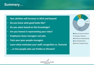 Summary…
• Your attrition will increase in 2014 and beyond
• Do you know what good looks like?
• Do you select based on this knowledge?
• Are you honest in representing your roles?
• Employees leave managers not jobs
• Train your poor people managers
• Learn what motivates your staff; recognition vs. financial
• … or hire people who use Firefox or Chrome?
 