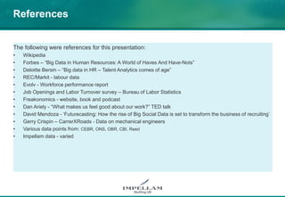 References
The following were references for this presentation:
• Wikipedia
• Forbes – “Big Data in Human Resources: A World of Haves And Have-Nots”
• Deloitte Bersin – “Big data in HR – Talent Analytics comes of age”
• REC/Markit - labour data
• Evolv - Workforce performance report
• Job Openings and Labor Turnover survey – Bureau of Labor Statistics
• Freakonomics - website, book and podcast
• Dan Ariely - “What makes us feel good about our work?” TED talk
• David Mendoza - ‘Futurecasting: How the rise of Big Social Data is set to transform the business of recruiting’
• Gerry Crispin – CarrerXRoads - Data on mechanical engineers
• Various data points from: CEBR, ONS, OBR, CBI, Reed
• Impellam data - varied
 