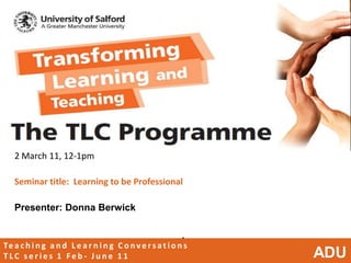 2 March 11, 12-1pm

   Seminar title: Learning to be Professional

   Presenter: Donna Berwick


                                                            •
Te a c h i n g a n d L e a r n i n g C o n v e r s a t i o n s
TLC series 1 Feb- June 11                                        ADU
 