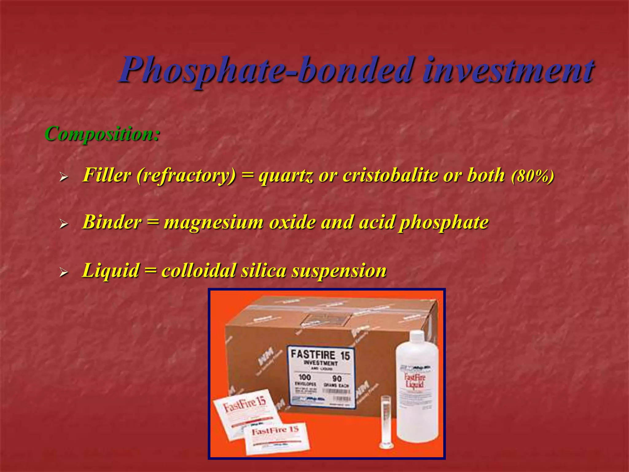 Phosphate-bonded investment 
Composition: 
 Filler (refractory) = quartz or cristobalite or both (80%) 
 Binder = magnesium oxide and acid phosphate 
 Liquid = colloidal silica suspension 
 
