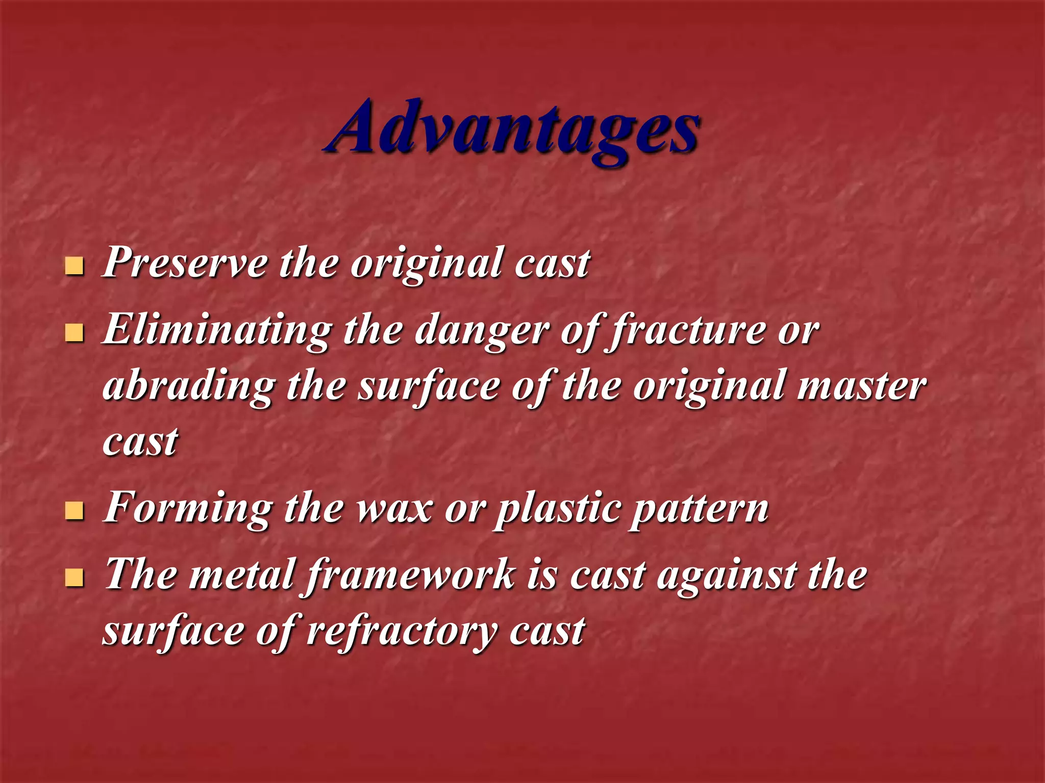 Advantages 
 Preserve the original cast 
 Eliminating the danger of fracture or 
abrading the surface of the original master 
cast 
 Forming the wax or plastic pattern 
 The metal framework is cast against the 
surface of refractory cast 
 