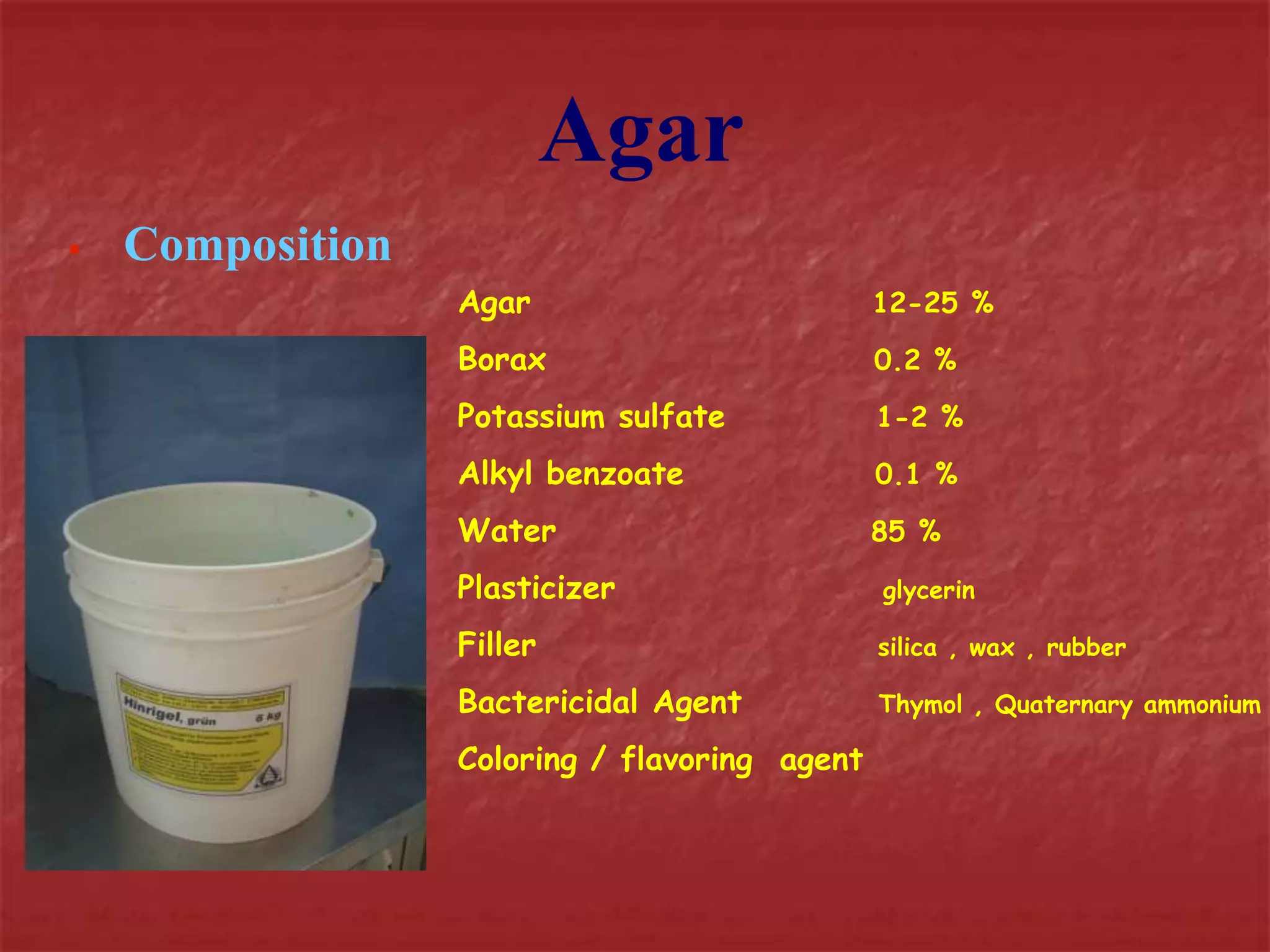 Agar 
 Composition 
Agar 12-25 % 
Borax 0.2 % 
Potassium sulfate 1-2 % 
Alkyl benzoate 0.1 % 
Water 85 % 
Plasticizer glycerin 
Filler silica , wax , rubber 
Bactericidal Agent Thymol , Quaternary ammonium 
Coloring / flavoring agent 
 