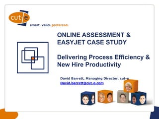 Startfolie
ONLINE ASSESSMENT &
EASYJET CASE STUDY
Delivering Process Efficiency &
New Hire Productivity
David Barrett, Managing Director, cut-e
David.barrett@cut-e.com
 