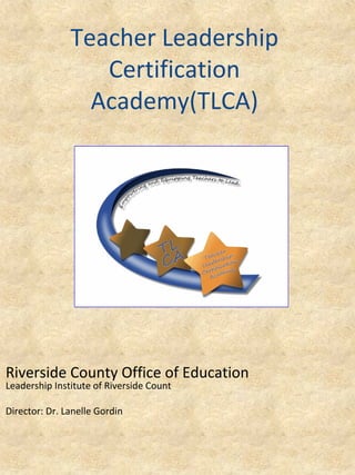 Teacher Leadership
Certification
Academy(TLCA)

Riverside County Office of Education
Leadership Institute of Riverside Count
Director: Dr. Lanelle Gordin

 