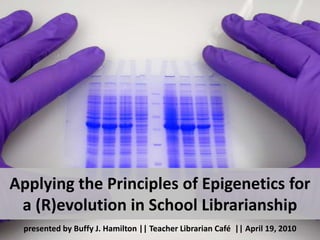 Applying the Principles of Epigenetics for a (R)evolution in School Librarianship presented by Buffy J. Hamilton || Teacher Librarian Café  || April 19, 2010 