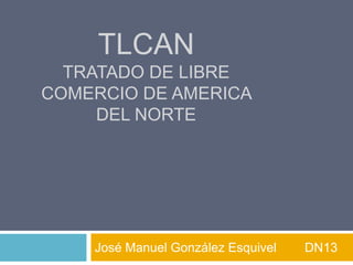 TLCAN
  TRATADO DE LIBRE
COMERCIO DE AMERICA
     DEL NORTE




    José Manuel González Esquivel   DN13
 