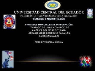 UNIVERSIDAD CENTRAL DEL ECUADOR
FILOSOFÍA, LETRAS Y CIENCIAS DE LA EDUCACIÓN
COMERCIO Y ADMINISTRACIÓN
PROCESOS MUNDIALES DE INTEGRACIÓN:
TRATADO DE LIBRE COMERCIO DE
AMÉRICA DEL NORTE (TLCAN).
ÁREA DE LIBRE COMERCIO PARA LAS
AMÉRICAS (ALCA)
AUTOR: VERÓNICA GUZMÁN
 
