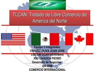 TLCAN: Tratado de Libre Comercio de
América del Norte

Equipo 3 Integrantes:
CHAVEZ OLIVA JUAN JOSE
COCOM UCAN GEREMIAS
XIXI CAHUICH PEDRO
Desarrollo de Negocios .
DN-4BM
COMERCIO INTERNACIONAL

 