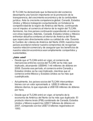 El TLCAN ha demostrado que la liberación del comercio 
desempeña una función importante en la promoción de la 
transparencia, del crecimiento económico y de la certidumbre 
jurídica. Ante la creciente competencia global, Canadá, Estados 
Unidos y México trabajarán conjuntamente en fortalecer la 
competitividad de la región de América del Norte, continuando 
con el impulso al comercio al interior de la región del TLCAN. 
Asimismo, los tres países continuarán expandiendo el comercio 
con otras regiones. Además, Canadá, Estados Unidos y México 
enfrentan desafíos similares al interior de América del Norte 
que repercuten directamente sobre su calidad de vida. Durante 
la Cumbre de Líderes de América del Norte 2009, nuestros tres 
países acordaron reiterar nuestro compromiso de revigorizar 
nuestra relación comercial y de asegurar que los beneficios de 
nuestra relación económica sean ampliamente compartidos y 
sustentables. 
¿Sabía usted? 
 Desde que el TLCAN entró en vigor, el comercio de 
mercancías entre los socios del TLCAN se ha más que 
triplicado, alcanzando US$946.1 mil millones de dólares en 
2008. Durante ese período, el comercio entre Canadá y 
Estados Unidos se ha casi triplicado, mientras que el 
comercio entre México y Estados Unidos se ha màs que 
cuadriplicado. 
 Actualmente, los países socios del TLCAN intercambian 
bienes con un valor aproximado a US$2,6 millones de 
dólares diarios, lo que equivale a US$108 millones de dólares 
por hora. 
 Desde que el TLCAN entró en vigor, el tamaño de la 
economía de América del Norte se ha más que duplicado: El 
producto interno bruto (PIB) combinado de Canadá, Estados 
Unidos y México superó los US$17 billones de dólares en 
2007, comparado con los US$7.6 billones registrados en 
1993. 
 