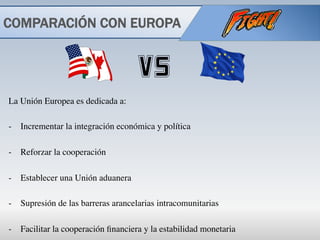 COMPARACIÓN CON EUROPA
La Unión Europea es dedicada a:
-  Incrementar la integración económica y política
-  Reforzar la cooperación
-  Establecer una Unión aduanera
-  Supresión de las barreras arancelarias intracomunitarias
-  Facilitar la cooperación ﬁnanciera y la estabilidad monetaria
 