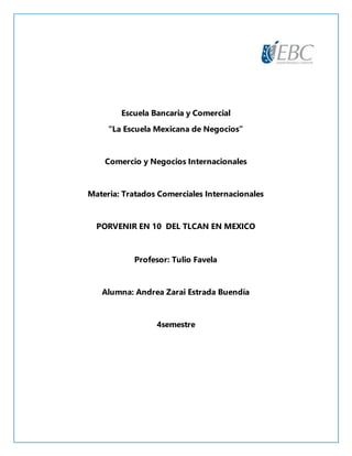 Escuela Bancaria y Comercial
“La Escuela Mexicana de Negocios”
Comercio y Negocios Internacionales
Materia: Tratados Comerciales Internacionales
PORVENIR EN 10 DEL TLCAN EN MEXICO
Profesor: Tulio Favela
Alumna: Andrea Zarai Estrada Buendía
4semestre
 