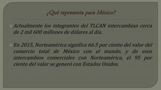 Actualmente los integrantes del TLCAN intercambian cerca
de 2 mil 600 millones de dólares al día.
En 2015, Norteamérica significa 66.5 por ciento del valor del
comercio total de México con el mundo, y de esos
intercambios comerciales con Norteamérica, el 95 por
ciento del valor se generó con Estados Unidos.
 