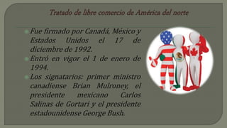 Fue firmado por Canadá, México y
Estados Unidos el 17 de
diciembre de 1992.
Entró en vigor el 1 de enero de
1994.
Los signatarios: primer ministro
canadiense Brian Mulroney, el
presidente mexicano Carlos
Salinas de Gortari y el presidente
estadounidense George Bush.
 