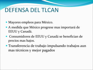 DEFENSA DEL TLCAN
 Mayores empleos para México.
 A medida que México progrese mas importará de
EEUU y Canadá.
 Consumidores de EEUU y Canadá se benefician de
precios mas bajos.
 Transferencia de trabajo impulsando trabajos aun
mas técnicos y mejor pagados
 