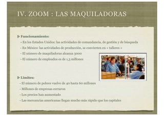 IV. ZOOM : LAS MAQUILADORAS
Funcionamiento:
- En los Estados Unidos: las actividades de comandancia, de gestión y de búsqueda
- En México: las actividades de producción, se convierten en « talleres »
- El número de maquiladoras alcanza 3000
- El número de empleados es de 1,3 millones
Limites:
- El número de pobres vuelve de 40 hasta 60 millones
- Millones de empresas cerraron
- Los precios han aumentado
- Las mercancías americanas llegan mucho más rápido que los capitales
 