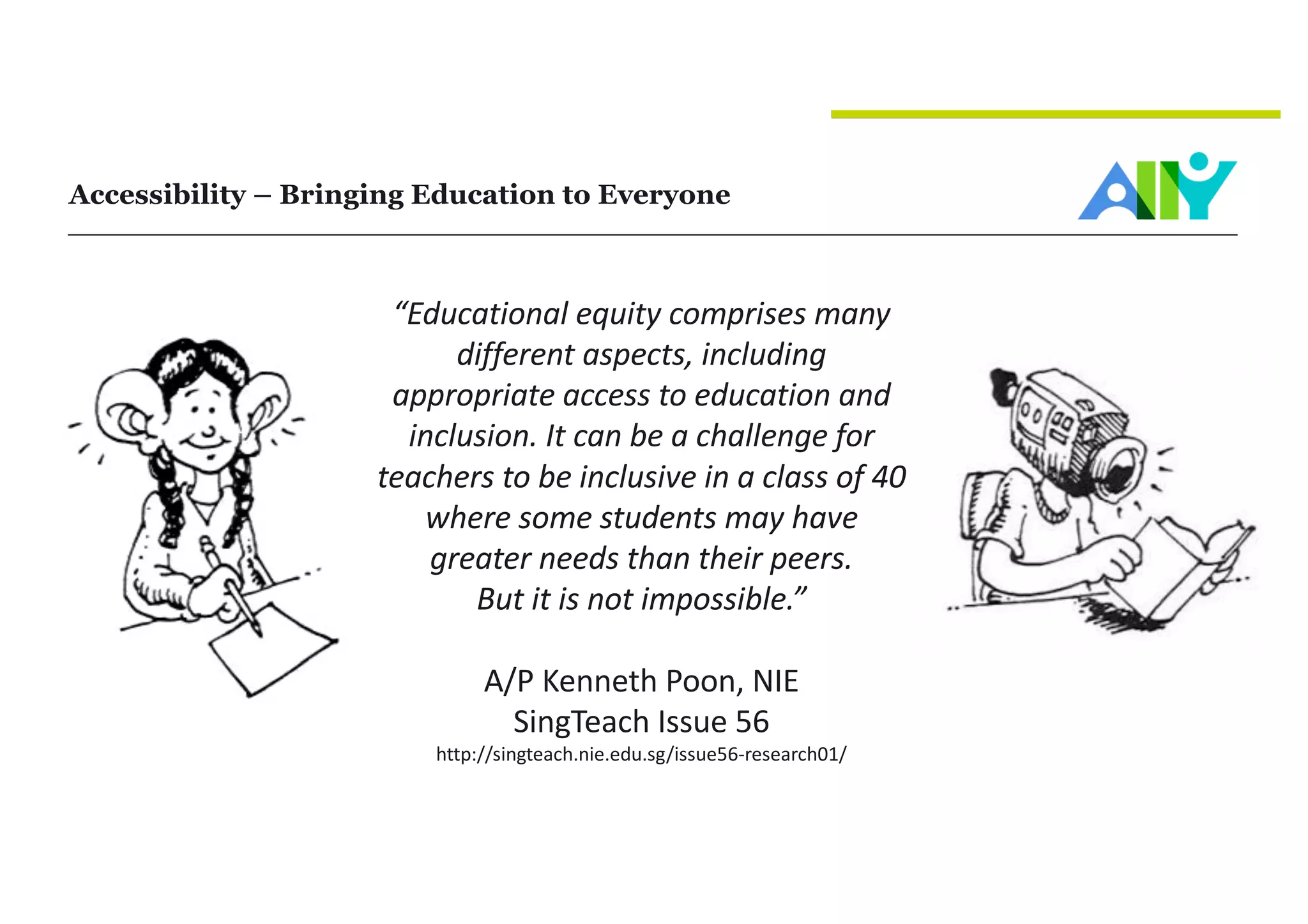 Accessibility – Bringing Education to Everyone
“Educational	equity	comprises	many	
different	aspects,	including	
appropriate	access	to	education	and	
inclusion.	It	can	be	a	challenge	for	
teachers	to	be	inclusive	in	a	class	of	40	
where	some	students	may	have	
greater	needs	than	their	peers.	
But	it	is	not	impossible.”
A/P	Kenneth	Poon,	NIE
SingTeach Issue	56
http://singteach.nie.edu.sg/issue56-research01/
 