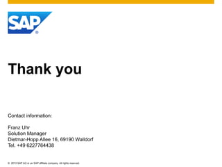 © 2013 SAP AG or an SAP affiliate company. All rights reserved.
Thank you
Contact information:
Franz Uhr
Solution Manager
Dietmar-Hopp Allee 16, 69190 Walldorf
Tel. +49 6227764438
 