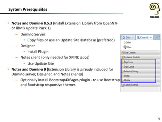 System Prerequisites
• Notes and Domino 8.5.3 (Install Extension Library from OpenNTF
or IBM’s Update Pack 1)
– Domino Server
• Copy files or use an Update Site Database (preferred)
– Designer
• Install Plugin
– Notes client (only needed for XPINC apps)
• Use Update Site
• Notes and Domino 9 (Extension Library is already included for
Domino server, Designer, and Notes clients)
– Optionally install Bootstrap4XPages plugin - to use Bootstrap
and Bootstrap responsive themes

9

 