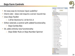 Dojo Form Controls
• An easy way to increase input usability!
• Client-side – does not require a server round-trip
• Uses Dojo Toolkit
– 1.8 for Domino 9, 1.6 for 8.5.3
• Either extends a control with added functionality
– Dojo Combo Box
• Or, adds entirely new functionality
– Dojo Slider Rule or Dojo Number Spinner

20

 
