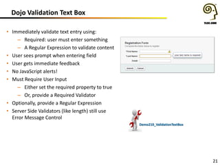 Dojo Validation Text Box
• Immediately validate text entry using:
– Required: user must enter something
– A Regular Expression to validate content
• User sees prompt when entering field
• User gets immediate feedback
• No JavaScript alerts!
• Must Require User Input
– Either set the required property to true
– Or, provide a Required Validator
• Optionally, provide a Regular Expression
• Server Side Validators (like length) still use
Error Message Control
Demo210_ValidationTextBox

21

 