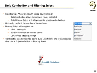 Dojo Combo Box and Filtering Select
• Provides Type Ahead along with a drop-down selection
– Dojo Combo Box allows the entry of values not in list
– Dojo Filtering Select only allows user to select supplied values
• Optionally can limit the number of items shown
• Filtering Select adds support for:
– label | value pairs
– built-in validation for entered values
– Can provide a tooltip prompt
• Tip! Create a standard Combo Box to build Select Items and copy via source
view to the Dojo Combo Box or Filtering Select

Demo220_FilteringSelect

22

 