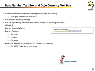 Dojo Number Text Box and Dojo Currency Text Box
• Add number constraints with messages displayed as a tooltip
– User gets immediate feedback
• Can provide a tooltip prompt
• Can set a pattern (to standardize format instead of allowing for locale
changes)
• Can set decimal places
• Display Options
– Decimal
– Percent
– Currency
• Currency Text Box adds ability to fix the currency symbol
– ISO 4217 three letter sequence

Demo230_Number

23

 