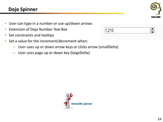 Dojo Spinner
•
•
•
•

User can type in a number or use up/down arrows
Extension of Dojo Number Text Box
Set constraints and tooltips
Set a value for the increment/decrement when:
– User uses up or down arrow keys or clicks arrow (smallDelta)
– User uses page up or down key (largeDelta)

Demo240_Spinner

24

 