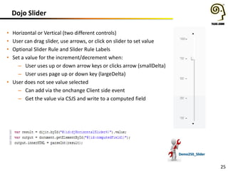 Dojo Slider
Horizontal or Vertical (two different controls)
User can drag slider, use arrows, or click on slider to set value
Optional Slider Rule and Slider Rule Labels
Set a value for the increment/decrement when:
– User uses up or down arrow keys or clicks arrow (smallDelta)
– User uses page up or down key (largeDelta)
• User does not see value selected
– Can add via the onchange Client side event
– Get the value via CSJS and write to a computed field

•
•
•
•

Demo250_Slider

25

 