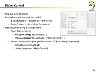 Dialog Control
• Displays a modal dialog
• Related controls (optional but useful!)
– dialogButtonBar – placeholder for buttons
– dialogContent – placeholder for content
• Opening and Closing a Dialog Control
– Client Side JavaScript
• XSP.openDialog("#{id:dialogId }")
• XSP.closeDialog("#{id:dialogId }","#{id:refreshId }" );
– Server Side JavaScript (use getComponent(“id”) for dialogComponent)
• dialogComponent.show( )
• dialogComponent.hide(refreshId )

27

 