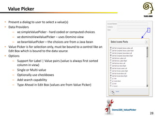 Value Picker
• Present a dialog to user to select a value(s)
• Data Providers
– xe:simpleValuePicker - hard coded or computed choices
– xe:dominoViewValuePicker – uses Domino view
– xe:beanValuePicker – the choices are from a Java bean
• Value Picker is for selection only, must be bound to a control like an
Edit Box which is bound to the data source
• Options
– Support for Label | Value pairs (value is always first sorted
column in view)
– Single or Multi-value
– Optionally use checkboxes
– Add search capability
– Type Ahead in Edit Box (values are from Value Picker)

Demo320_ValuePicker

28

 