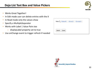 Dojo List Text Box and Value Pickers
Works Great Together!
In Edit mode user can delete entries with the X
In Read mode only the values show
Specify a MultipleSeparator
Works with Label | Value Pairs too
– displayLabel property set to true
• Use onChange event to trigger refresh if needed

•
•
•
•
•

Demo340_DojoListTextBox

30

 