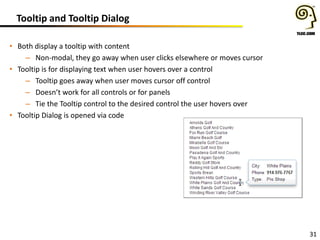Tooltip and Tooltip Dialog
• Both display a tooltip with content
– Non-modal, they go away when user clicks elsewhere or moves cursor
• Tooltip is for displaying text when user hovers over a control
– Tooltip goes away when user moves cursor off control
– Doesn’t work for all controls or for panels
– Tie the Tooltip control to the desired control the user hovers over
• Tooltip Dialog is opened via code

31

 