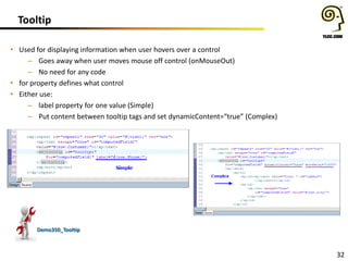 Tooltip
• Used for displaying information when user hovers over a control
– Goes away when user moves mouse off control (onMouseOut)
– No need for any code
• for property defines what control
• Either use:
– label property for one value (Simple)
– Put content between tooltip tags and set dynamicContent=“true” (Complex)

Demo350_Tooltip

32

 