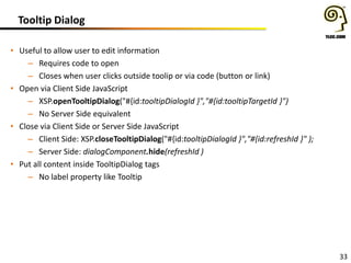 Tooltip Dialog
• Useful to allow user to edit information
– Requires code to open
– Closes when user clicks outside toolip or via code (button or link)
• Open via Client Side JavaScript
– XSP.openTooltipDialog("#{id:tooltipDialogId }","#{id:tooltipTargetId }")
– No Server Side equivalent
• Close via Client Side or Server Side JavaScript
– Client Side: XSP.closeTooltipDialog("#{id:tooltipDialogId }","#{id:refreshId }" );
– Server Side: dialogComponent.hide(refreshId )
• Put all content inside TooltipDialog tags
– No label property like Tooltip

33

 