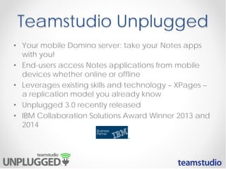 Teamstudio Unplugged
• Your mobile Domino server: take your Notes apps
with you!
• End-users access Notes applications from mobile
devices whether online or offline
• Leverages existing skills and technology – XPages –
a replication model you already know
• Unplugged 3.0 recently released
• IBM Collaboration Solutions Award Winner 2013 and
2014

 