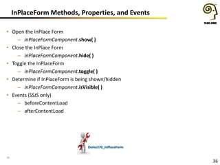 InPlaceForm Methods, Properties, and Events
• Open the InPlace Form
– inPlaceFormComponent.show( )
• Close the InPlace Form
– inPlaceFormComponent.hide( )
• Toggle the InPlaceForm
– inPlaceFormComponent.toggle( )
• Determine if InPlaceForm is being shown/hidden
– inPlaceFormComponent.isVisible( )
• Events (SSJS only)
– beforeContentLoad
– afterContentLoad

Demo370_InPlaceForm
36

36

 