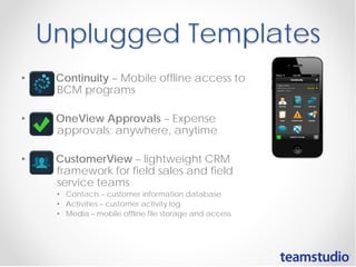 Unplugged Templates
•

Continuity – Mobile offline access to
BCM programs

•

OneView Approvals – Expense
approvals; anywhere, anytime

•

CustomerView – lightweight CRM
framework for field sales and field
service teams
• Contacts – customer information database
• Activities – customer activity log
• Media – mobile offline file storage and access

 